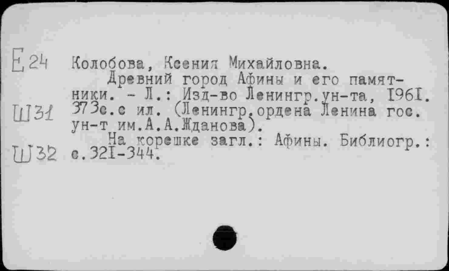 ﻿t 2і! Колобова, Ксенил Михайловна.
Древний город АФины и его памятники. - Л.: Изд-во Ленинго.ун-та, 1961.
ШЗЇ 373с. с ил. (Ленингр.ордена Ленина гос. ун-т им.А.А.Жданова).
_ „ _ На корешке загл.: Афины. Библиогр.:
HJ 32 о.321-344.	F